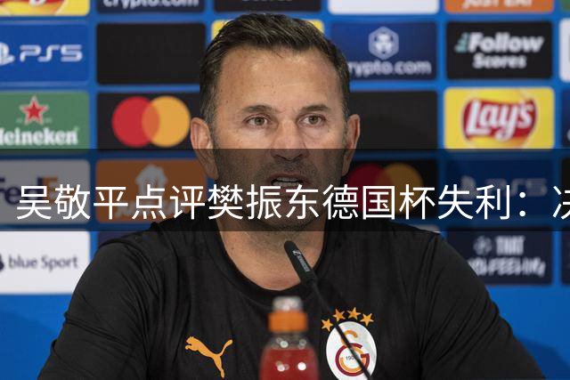 吴敬平点评樊振东德国杯失利：决胜局关键发球失误成转折点