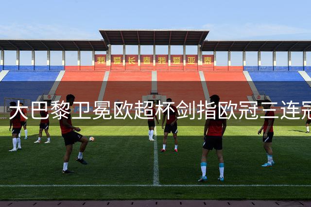 大巴黎卫冕欧超杯剑指欧冠三连冠 纳赛尔婉拒FIFA主席提名