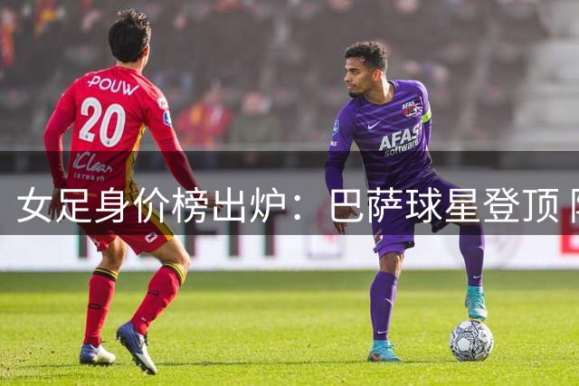 女足身价榜出炉：巴萨球星登顶 阿森纳新秀紧追