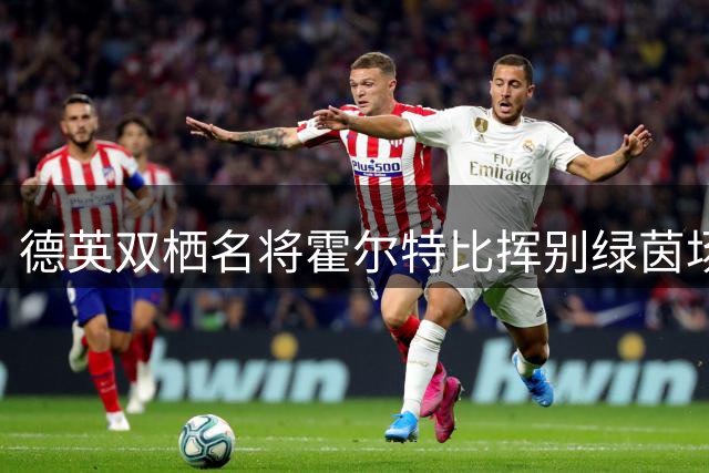 德英双栖名将霍尔特比挥别绿茵场 35岁结束传奇生涯