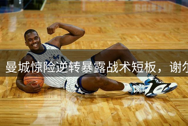 曼城惊险逆转暴露战术短板，谢尔基替补闪光难掩体系问题
