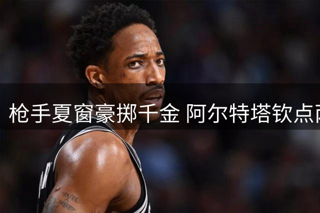 枪手夏窗豪掷千金 阿尔特塔钦点两大强援加速引援进程