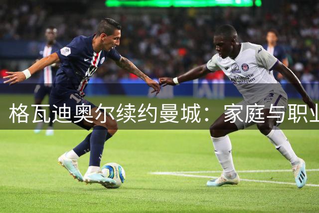 格瓦迪奥尔续约曼城：家庭与职业双重考量下的明智抉择