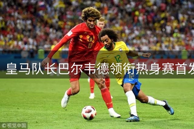 皇马队长巴尔韦德领衔热身赛首发 邓弗里斯首秀时间敲定