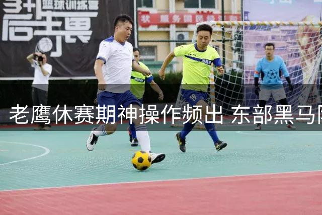 老鹰休赛期神操作频出 东部黑马阵容实力再升级