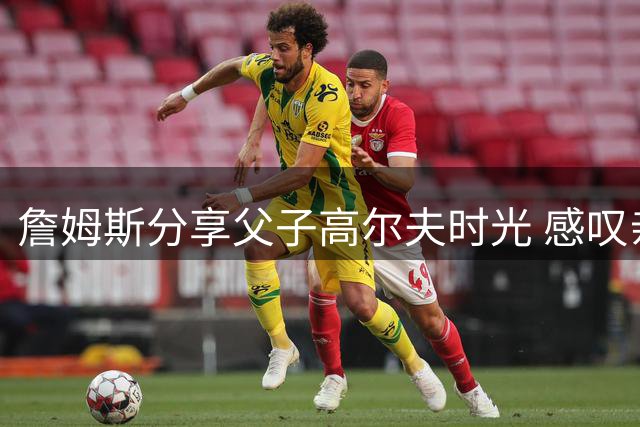 詹姆斯分享父子高尔夫时光 感叹亲子时光最珍贵
