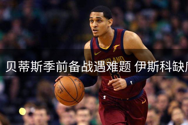 贝蒂斯季前备战遇难题 伊斯科缺席关键热身赛