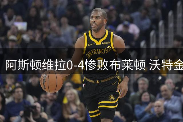阿斯顿维拉0-4惨败布莱顿 沃特金斯缺席风波引关注