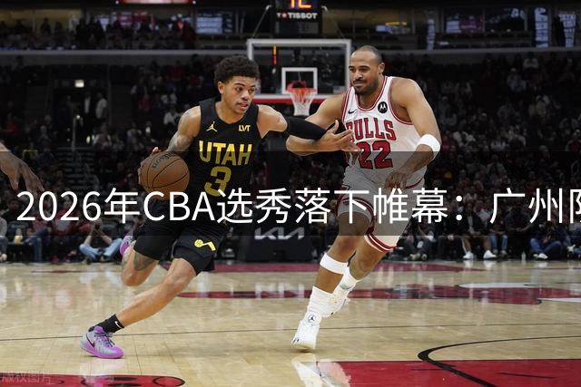 2026年CBA选秀落下帷幕：广州队押宝台籍新秀 选秀人数创六年新低