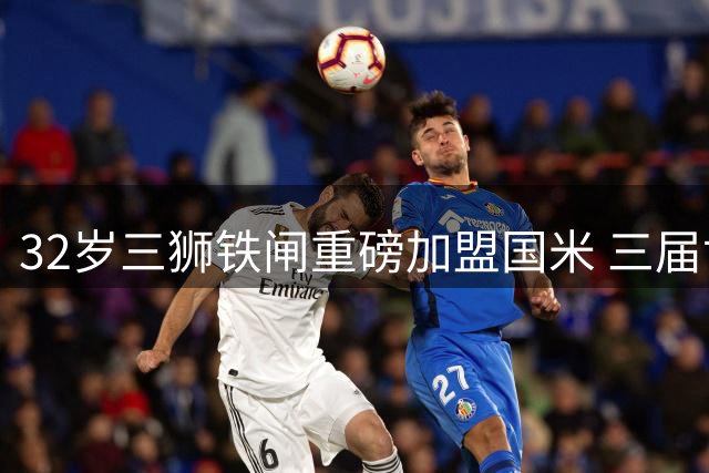 32岁三狮铁闸重磅加盟国米 三届世界杯经验铸就防线升级